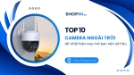 TOP 10 camera ngoài trời tốt nhất hiện nay được người dùng tin chọn